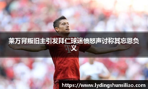 莱万背叛旧主引发拜仁球迷愤怒声讨称其忘恩负义