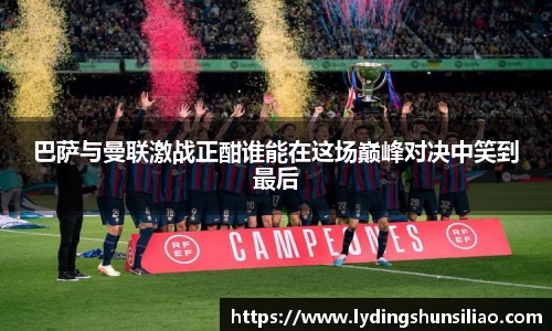 巴萨与曼联激战正酣谁能在这场巅峰对决中笑到最后