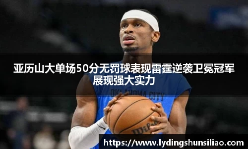 亚历山大单场50分无罚球表现雷霆逆袭卫冕冠军展现强大实力